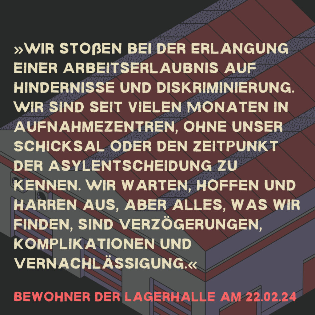 »Wir stoßen bei der Erlangung einer Arbeitserlaubnis auf Hindernisse und Diskriminierung. Wir sind seit vielen Monaten in Aufnahmezentren, ohne unser Schicksal oder den Zeitpunkt der Asylentscheidung zu kennen. Wir warten, hoffen und harren aus, aber alles, was wir finden, sind Verzögerungen, Komplikationen und Vernachlässigung.« Bewohner der Lagerhalle am 22.02.24