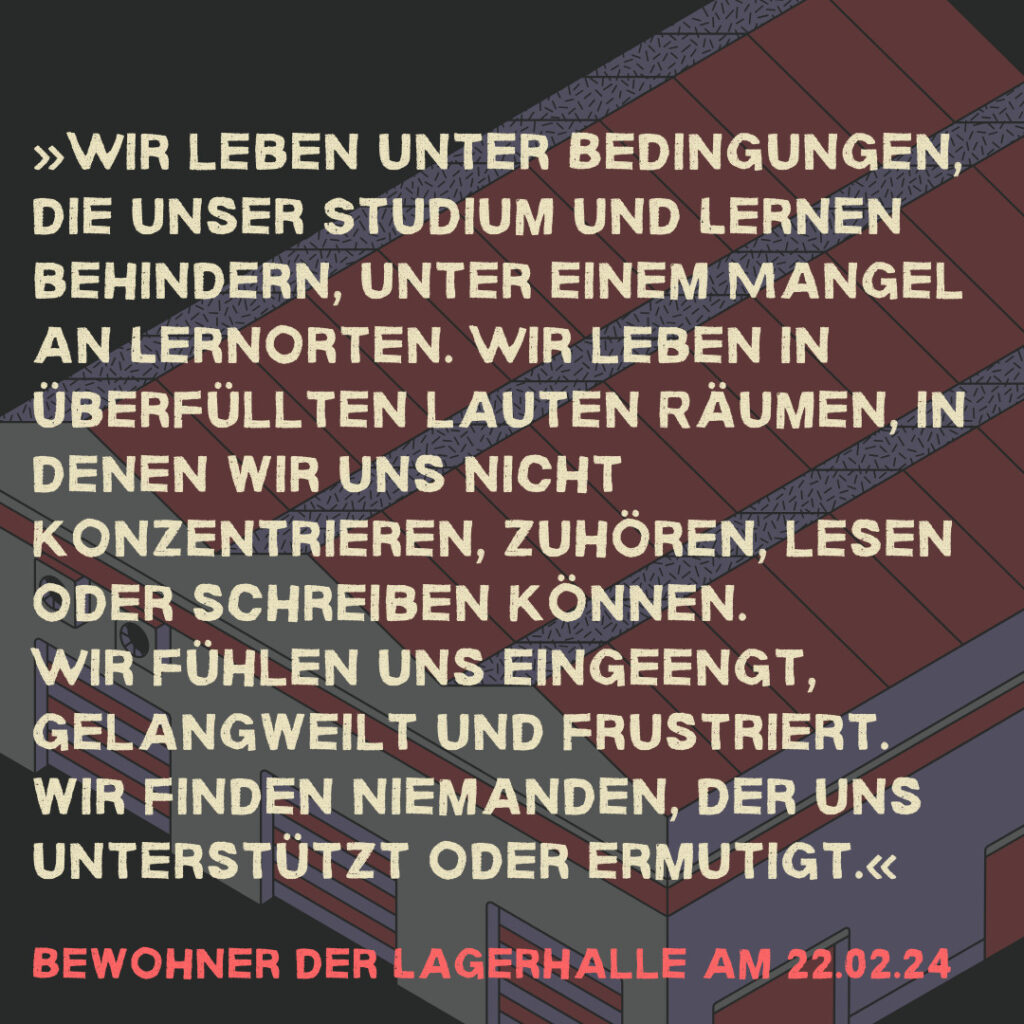 »Wir leben unter Bedingungen, die unser Studium und Lernen behindern, unter einem Mangel an Lernorten. Wir leben in überfüllten lauten Räumen, in denen wir uns nicht konzentrieren, zuhören, lesen oder schreiben können. Wir fühlen uns eingeengt, gelangweilt und frustriert. wir finden niemanden, der uns unterstützt oder ermutigt.« Bewohner der Lagerhalle am 22.02.24