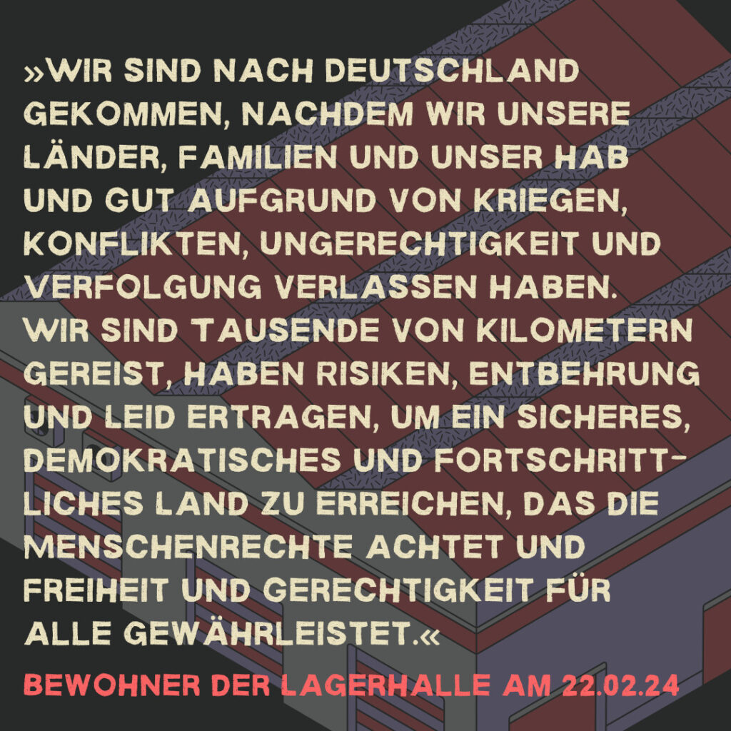 »Wir sind nach Deutschland gekommen, nachdem wir unsere Länder, Familien und unser Hab und Gut aufgrund von Kriegen, Konflikten, Ungerechtigkeit und Verfolgung verlassen haben. Wir sind Tausende von Kilometern gereist, haben Risiken, Entbehrung und Leid ertragen, um ein sicheres, demokratisches und fortschritt-liches Land zu erreichen, das die Menschenrechte achtet und Freiheit und Gerechtigkeit für alle gewährleistet.« Bewohner der Lagerhalle am 22.02.24