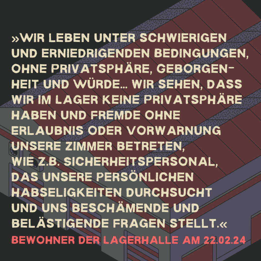 »Wir leben unter schwierigen und erniedrigenden Bedingungen, ohne Privatsphäre, Geborgen-heit und Würde... wir sehen, dass wir im Lager keine Privatsphäre haben und Fremde ohne Erlaubnis oder Vorwarnung unsere Zimmer betreten, wie z.B. Sicherheitspersonal, das unsere persönlichen Habseligkeiten durchsucht und uns beschämende und belästigende Fragen stellt.«  Bewohner der Lagerhalle am 22.02.24